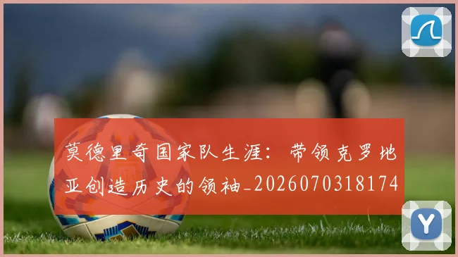 莫德里奇国家队生涯:带领克罗地亚创造历史的领袖_20260703181746