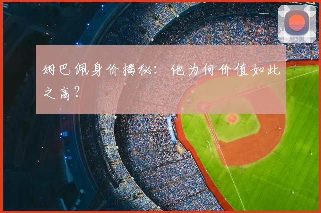 姆巴佩身价揭秘：他为何价值如此之高？